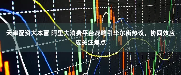 天津配资大本营 阿里大消费平台战略引华尔街热议，协同效应成关注焦点