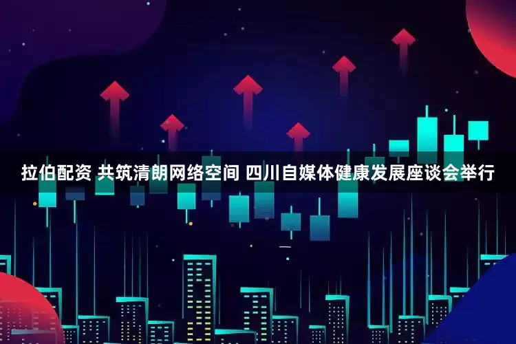 拉伯配资 共筑清朗网络空间 四川自媒体健康发展座谈会举行