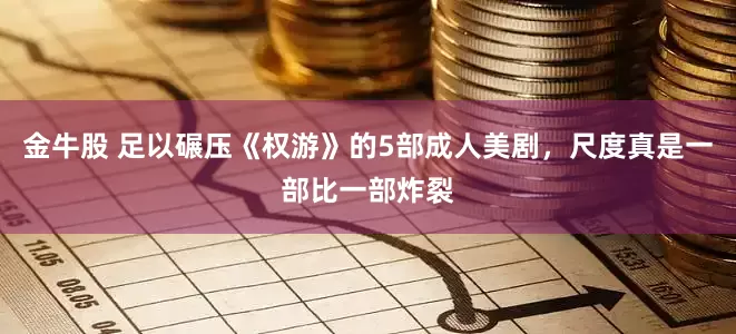 金牛股 足以碾压《权游》的5部成人美剧，尺度真是一部比一部炸裂