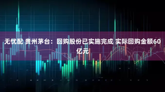 无忧配 贵州茅台：回购股份已实施完成 实际回购金额60亿元
