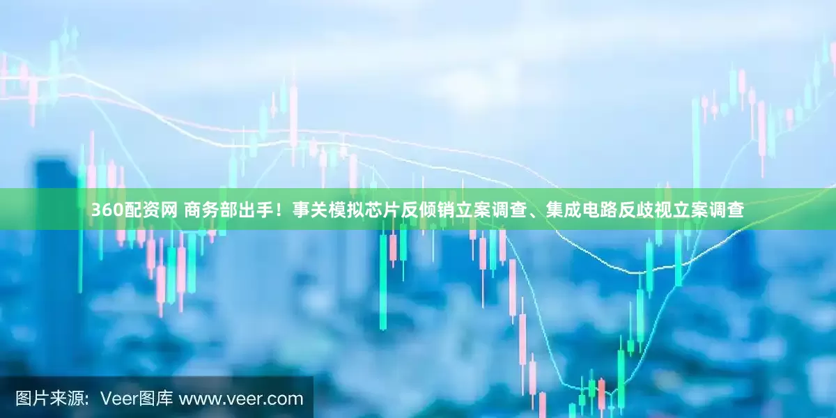 360配资网 商务部出手！事关模拟芯片反倾销立案调查、集成电路反歧视立案调查