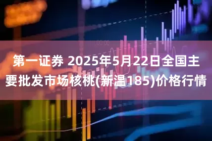 第一证券 2025年5月22日全国主要批发市场核桃(新温185)价格行情