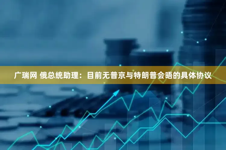 广瑞网 俄总统助理：目前无普京与特朗普会晤的具体协议