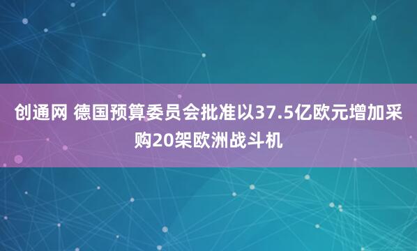 创通网 德国预算委员会批准以37.5亿欧元增加采购20架欧洲战斗机
