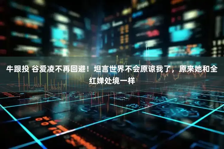 牛跟投 谷爱凌不再回避！坦言世界不会原谅我了，原来她和全红婵处境一样