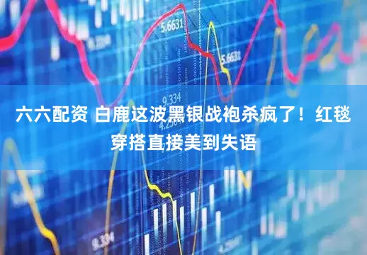 六六配资 白鹿这波黑银战袍杀疯了！红毯穿搭直接美到失语