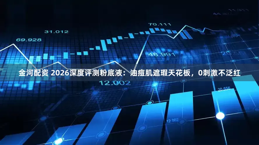 金河配资 2026深度评测粉底液：油痘肌遮瑕天花板，0刺激不泛红