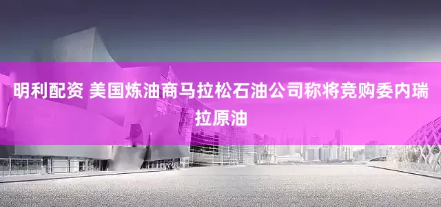明利配资 美国炼油商马拉松石油公司称将竞购委内瑞拉原油