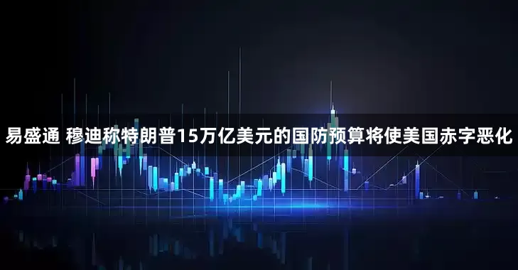 易盛通 穆迪称特朗普15万亿美元的国防预算将使美国赤字恶化