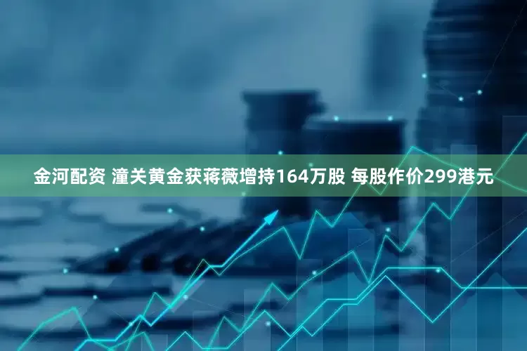 金河配资 潼关黄金获蒋薇增持164万股 每股作价299港元