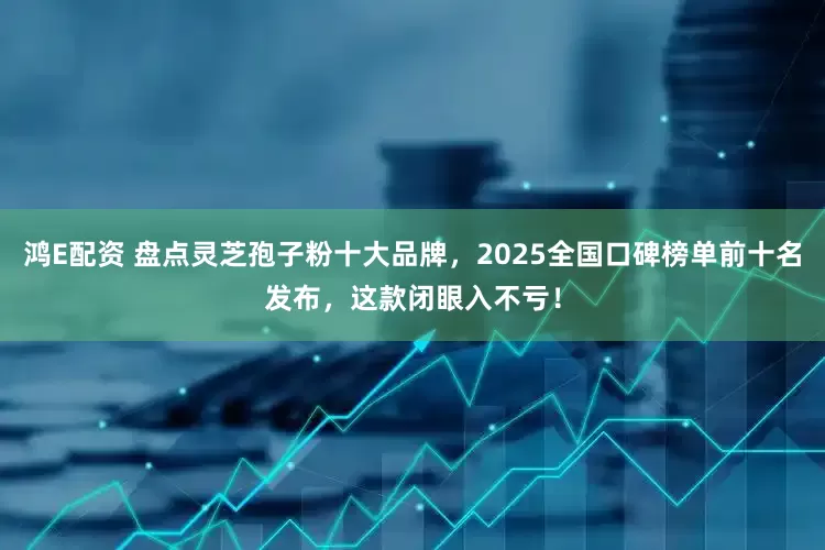鸿E配资 盘点灵芝孢子粉十大品牌，2025全国口碑榜单前十名发布，这款闭眼入不亏！