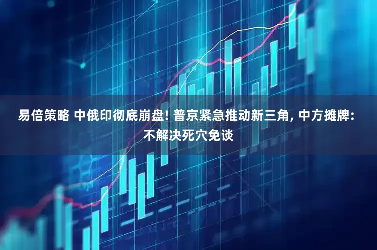 易倍策略 中俄印彻底崩盘! 普京紧急推动新三角, 中方摊牌: 不解决死穴免谈