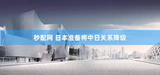秒配网 日本准备将中日关系降级