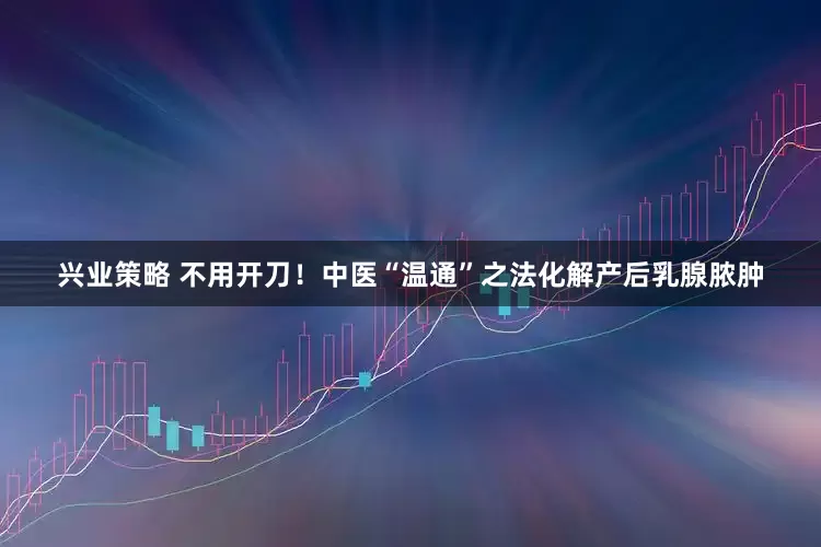 兴业策略 不用开刀！中医“温通”之法化解产后乳腺脓肿