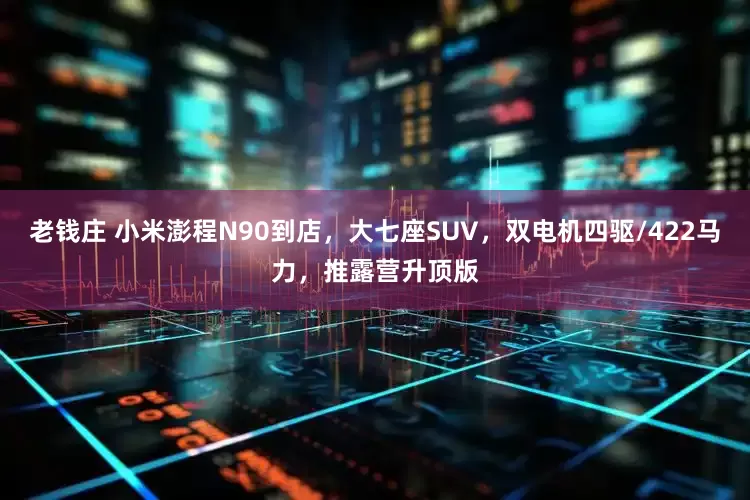 老钱庄 小米澎程N90到店，大七座SUV，双电机四驱/422马力，推露营升顶版