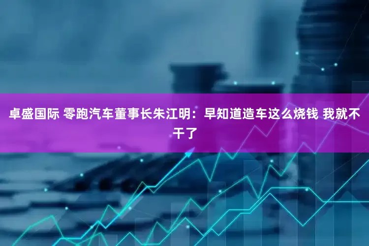 卓盛国际 零跑汽车董事长朱江明：早知道造车这么烧钱 我就不干了